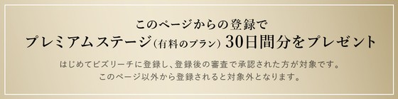 このページからの登録でプレミアムステージ（有料のプラン）30日間分をプレゼント/はじめてビズリーチに登録し、登録後の審査で承認された方が対象です。このページ以外から登録されると対象外となります。