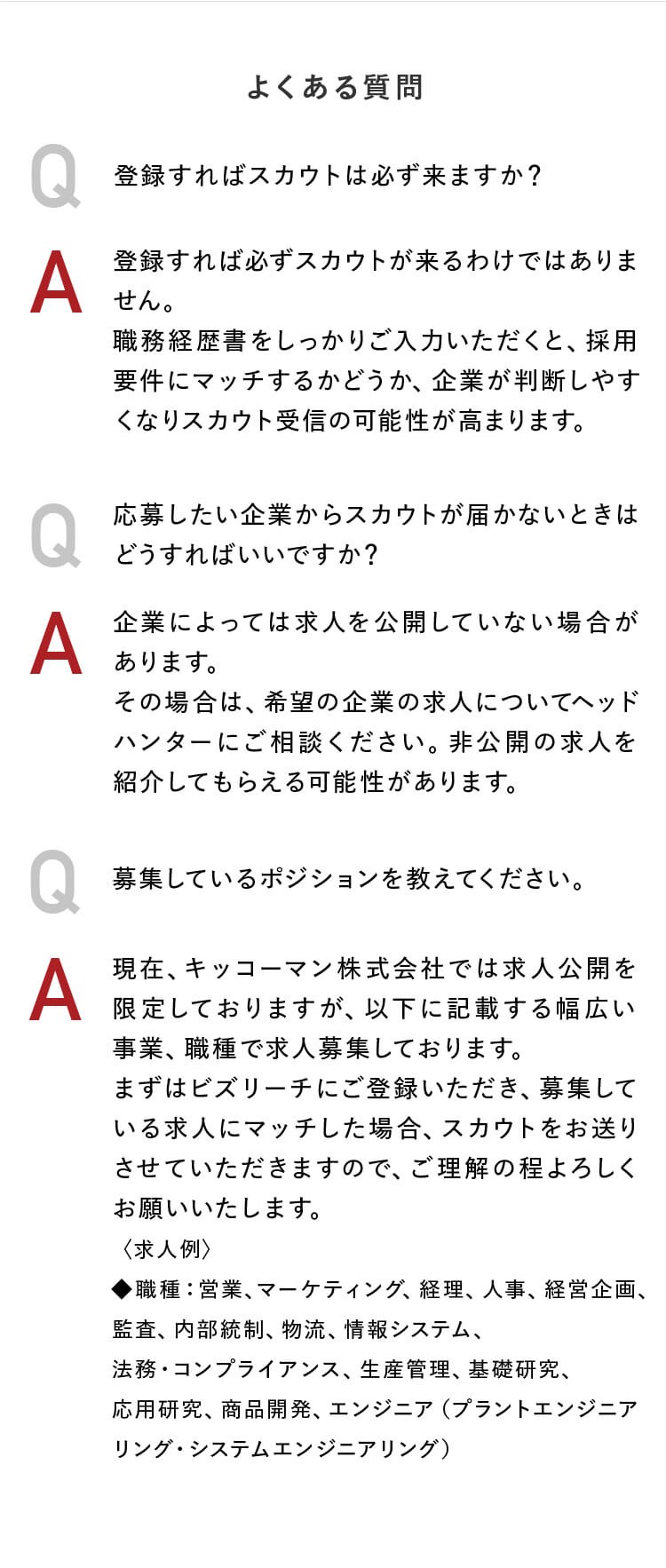 よくある質問　Q：登録すればスカウトは必ず来ますか？ A：登録すれば必ずスカウトが来るわけではありません。職務経歴書をしっかりご入力いただくと、採用要件にマッチするかどうか、企業が判断しやすくなりスカウト受信の可能性が高まります。Q：応募したい企業からスカウトが届かないときはどうすればいいですか？A：企業によっては求人を公開していない場合があります。その場合は、希望の企業の求人についてヘッドハンターにご相談ください。非公開の求人を紹介してもらえる可能性があります。Q：募集しているポジションを教えてください。A：現在、キッコーマン株式会社では求人公開を限定しておりますが、以下に記載する幅広い事業、職種で求人募集しております。まずはビズリーチにご登録いただき、募集している求人にマッチした場合、スカウトをお送りさせていただきますので、ご理解の程よろしくお願いいたします。〈求人例〉◆職種：営業、マーケティング、経理、人事、経営企画、監査、内部統制、物流、情報システム、法務・コンプライアンス、生産管理、基礎研究、応用研究、商品開発、エンジニア（プラントエンジニアリング・システムエンジニアリング）