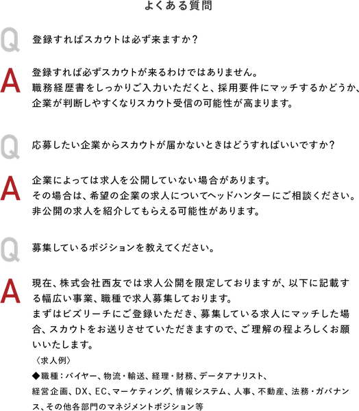 よくある質問　Q：登録すればスカウトは必ず来ますか？ A：登録すれば必ずスカウトが来るわけではありません。職務経歴書をしっかりご入力いただくと、採用要件にマッチするかどうか、企業が判断しやすくなりスカウト受信の可能性が高まります。Q：応募したい企業からスカウトが届かないときはどうすればいいですか？A：企業によっては求人を公開していない場合があります。その場合は、希望の企業の求人についてヘッドハンターにご相談ください。非公開の求人を紹介してもらえる可能性があります。Q：募集しているポジションを教えてください。A：現在、株式会社西友では求人公開を限定しておりますが、以下に記載する幅広い事業、職種で求人募集しております。まずはビズリーチにご登録いただき、募集している求人にマッチした場合、スカウトをお送りさせていただきますので、ご理解の程よろしくお願いいたします。＜求人例＞◆職種：バイヤー、物流・輸送、経理・財務、データアナリスト、経営企画、DX、EC、マーケティング、情報システム、人事、不動産、法務・ガバナンス、その他各部門のマネジメントポジション等