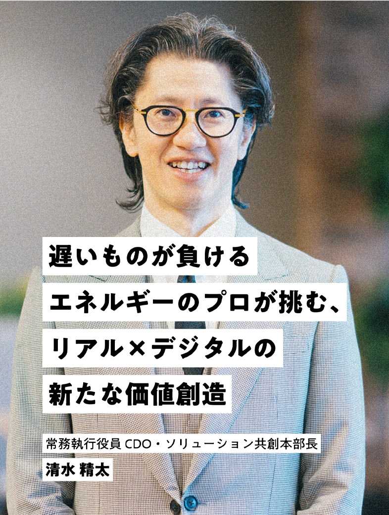 遅いものが負ける エネルギーのプロが挑む、リアル×デジタルの新たな価値創造 常務執行役員 CDO 清水 精太