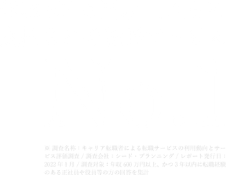 年収600万円以上の方に支持される転職サービスNo.1 ※ 調査 名称：キャリア転職者による転職サービスの利用動向とサービス評価調査 / 調査会社：シード・プランニング / レポート発行日：2022年1月 / 調査対象：年収600万円以上、かつ3年以内に転職経験のある正社員や役員等の方の回答を集計