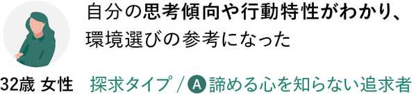 自分の思考傾向や行動特性がわかり、環境選びの参考になった／探求タイプ：諦める心を知らない追求者（32歳 女性）