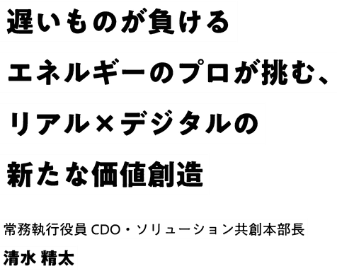 遅いものが負ける エネルギーのプロが挑む、リアル×デジタルの新たな価値創造 常務執行役員 CDO 清水 精太