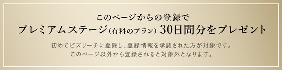 このページからの登録でプレミアムステージ(有料のプラン)30日間分をプレゼント/初めてビズリーチに登録し、登録情報を承認された方が対象です。このページ以外から登録されると対象外となります。