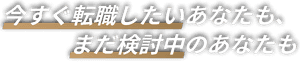 今すぐ転職したいあなたも、まだ検討中のあなたも