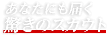 あなたにも届く驚きのスカウト