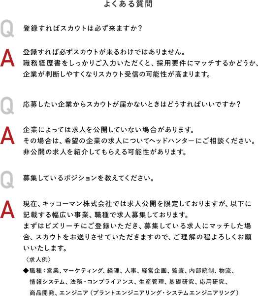 よくある質問　Q：登録すればスカウトは必ず来ますか？ A：登録すれば必ずスカウトが来るわけではありません。職務経歴書をしっかりご入力いただくと、採用要件にマッチするかどうか、企業が判断しやすくなりスカウト受信の可能性が高まります。Q：応募したい企業からスカウトが届かないときはどうすればいいですか？A：企業によっては求人を公開していない場合があります。その場合は、希望の企業の求人についてヘッドハンターにご相談ください。非公開の求人を紹介してもらえる可能性があります。Q：募集しているポジションを教えてください。A：現在、キッコーマン株式会社では求人公開を限定しておりますが、以下に記載する幅広い事業、職種で求人募集しております。まずはビズリーチにご登録いただき、募集している求人にマッチした場合、スカウトをお送りさせていただきますので、ご理解の程よろしくお願いいたします。〈求人例〉◆職種：営業、マーケティング、経理、人事、経営企画、監査、内部統制、物流、情報システム、法務・コンプライアンス、生産管理、基礎研究、応用研究、商品開発、エンジニア（プラントエンジニアリング・システムエンジニアリング）